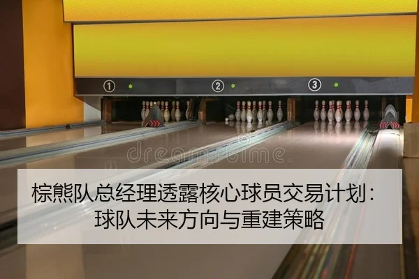 棕熊队总经理透露核心球员交易计划：球队未来方向与重建策略